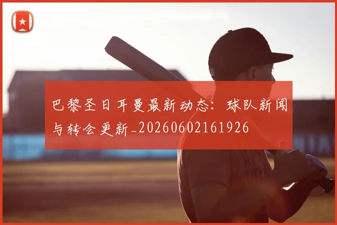 巴黎圣日耳曼最新动态:球队新闻与转会更新_20260602161926