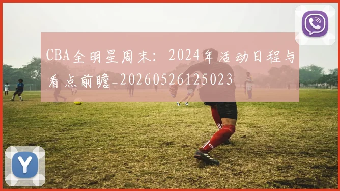 CBA全明星周末:2024年活动日程与看点前瞻_20260526125023