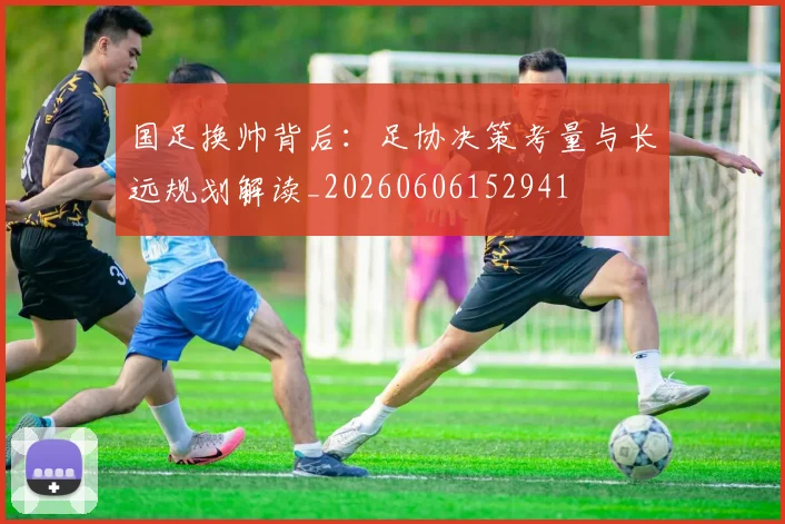 国足换帅背后:足协决策考量与长远规划解读_20260606152941