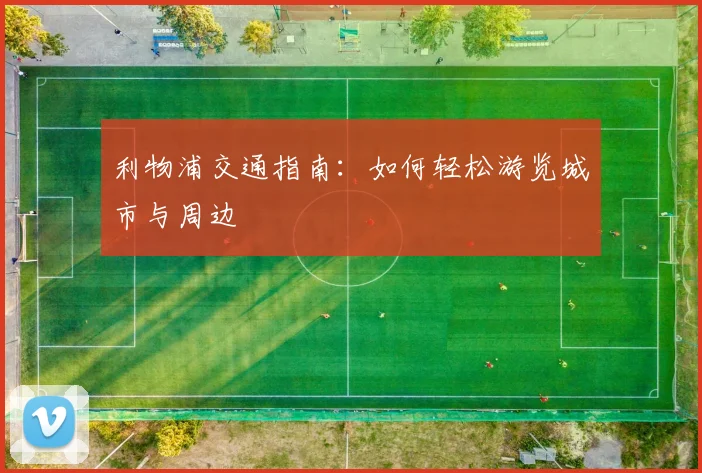 利物浦交通指南:如何轻松游览城市与周边