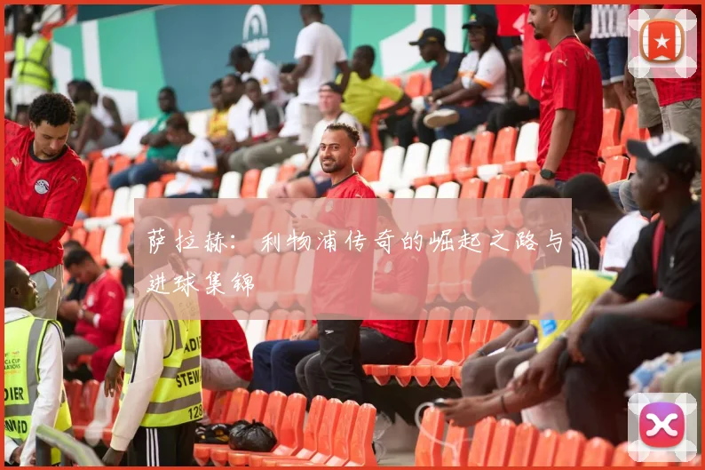 萨拉赫：利物浦传奇的崛起之路与进球集锦