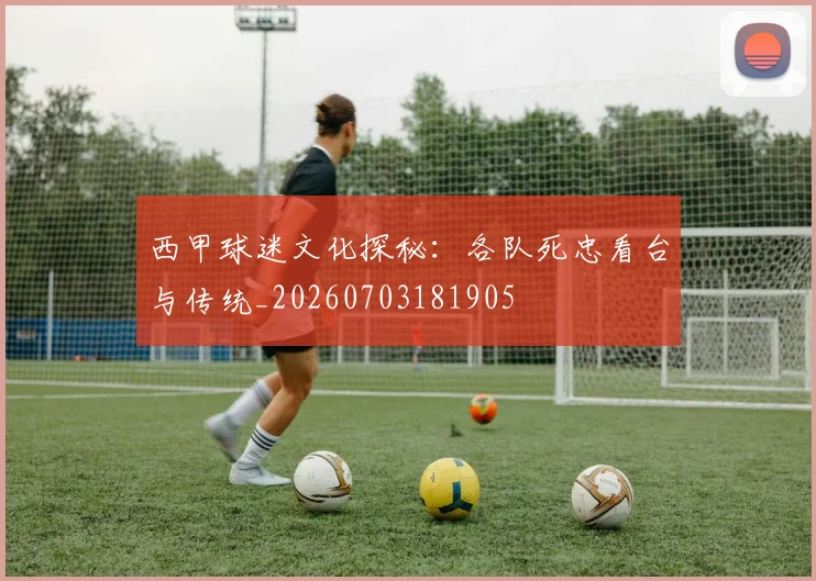 西甲球迷文化探秘：各队死忠看台与传统_20260703181905
