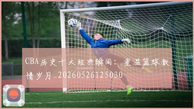 CBA历史十大经典瞬间:重温篮球激情岁月_20260526125030