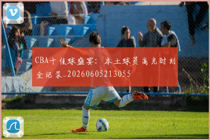 CBA十佳球盛宴：本土球员高光时刻全记录_20260605213055