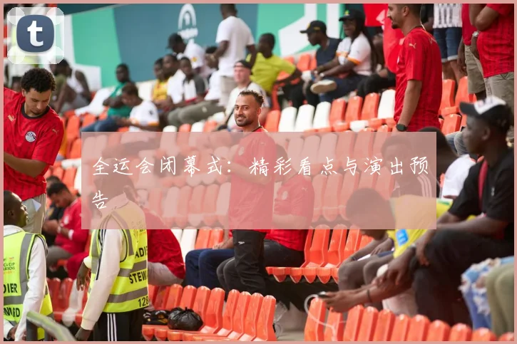 全运会闭幕式：精彩看点与演出预告