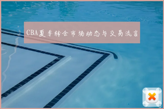 CBA夏季转会市场动态与交易流言