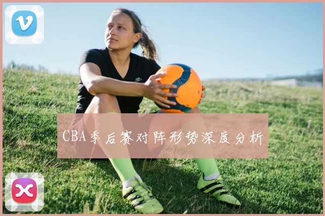CBA季后赛对阵形势深度分析
