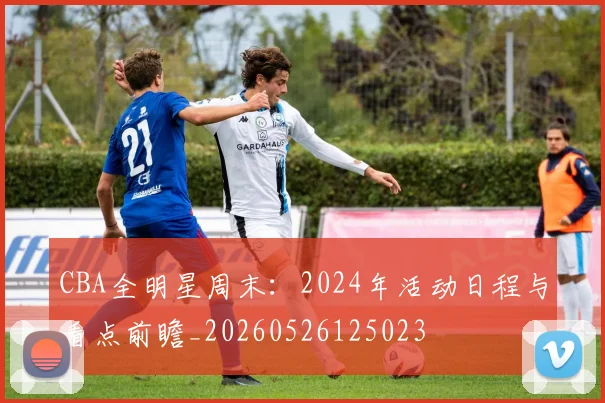 CBA全明星周末：2024年活动日程与看点前瞻_20260526125023