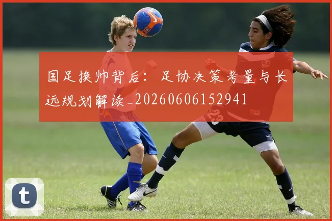 国足换帅背后:足协决策考量与长远规划解读_20260606152941