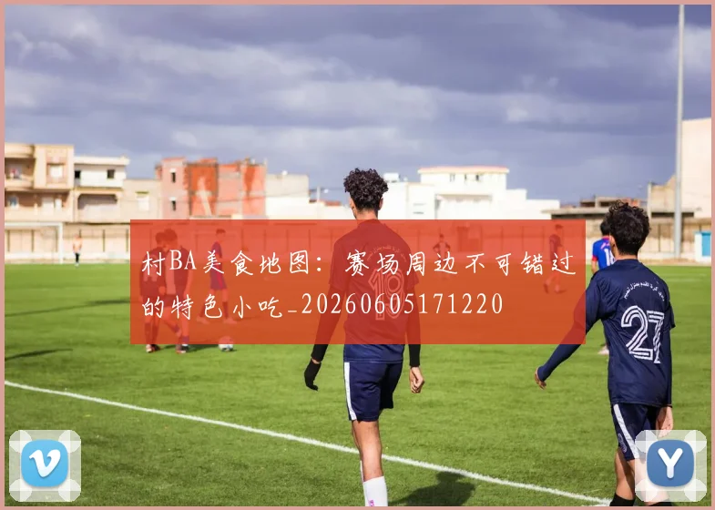 村BA美食地图：赛场周边不可错过的特色小吃_20260605171220