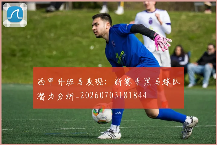 西甲升班马表现：新赛季黑马球队潜力分析_20260703181844