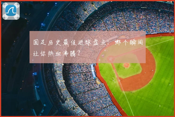 国足历史最佳进球盘点：哪个瞬间让你热血沸腾？