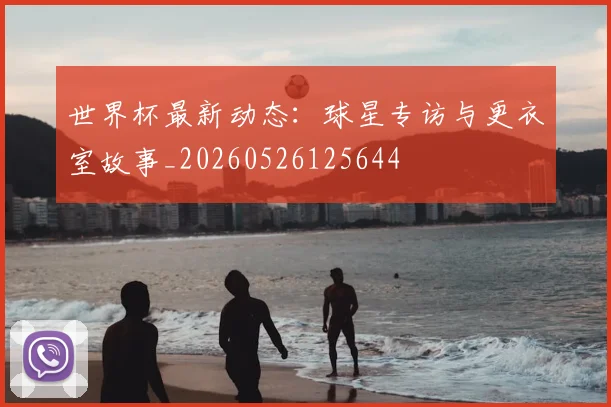 世界杯最新动态:球星专访与更衣室故事_20260526125644
