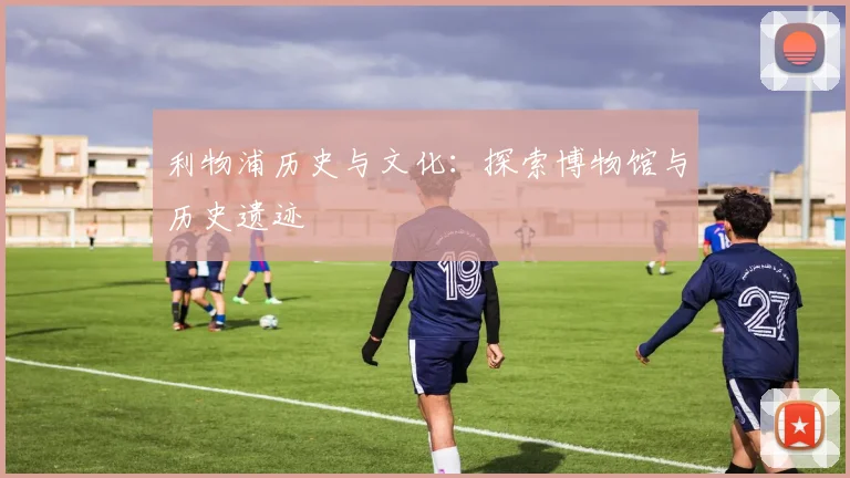 利物浦历史与文化:探索博物馆与历史遗迹