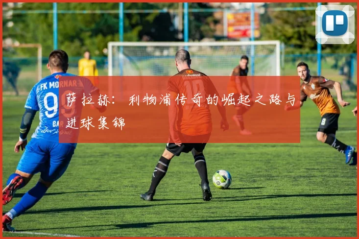 萨拉赫：利物浦传奇的崛起之路与进球集锦