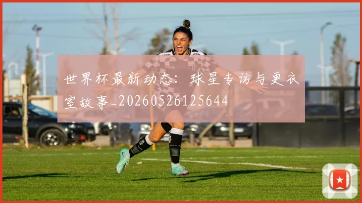 世界杯最新动态：球星专访与更衣室故事_20260526125644