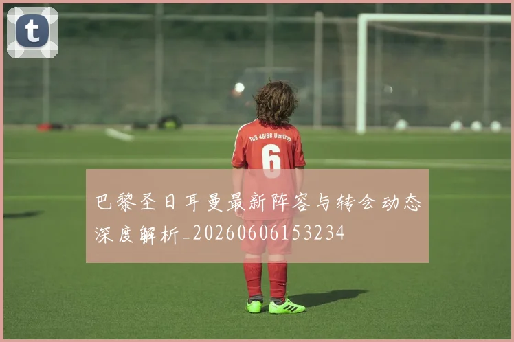 巴黎圣日耳曼最新阵容与转会动态深度解析_20260606153234