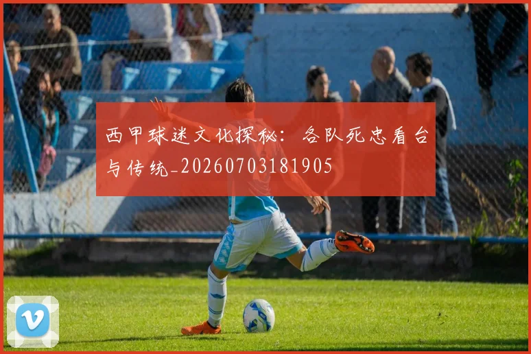 西甲球迷文化探秘：各队死忠看台与传统_20260703181905